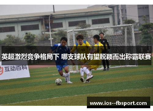 英超激烈竞争格局下 哪支球队有望脱颖而出称霸联赛