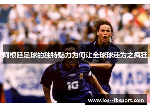 阿根廷足球的独特魅力为何让全球球迷为之疯狂 阿根廷足球的独特魅力为何让全球球迷为之疯狂