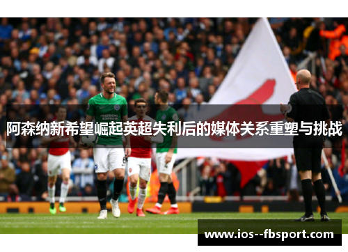 阿森纳新希望崛起英超失利后的媒体关系重塑与挑战 阿森纳新希望崛起英超失利后的媒体关系重塑与挑战