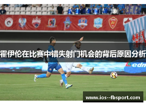 霍伊伦在比赛中错失射门机会的背后原因分析 霍伊伦在比赛中错失射门机会的背后原因分析