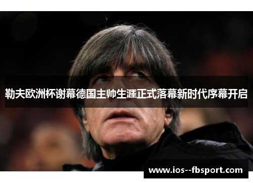 勒夫欧洲杯谢幕德国主帅生涯正式落幕新时代序幕开启 勒夫欧洲杯谢幕德国主帅生涯正式落幕新时代序幕开启