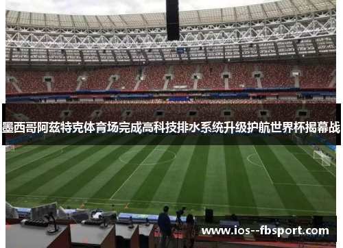 墨西哥阿兹特克体育场完成高科技排水系统升级护航世界杯揭幕战 墨西哥阿兹特克体育场完成高科技排水系统升级护航世界杯揭幕战