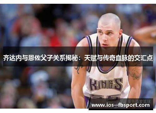 齐达内与恩佐父子关系揭秘：天赋与传奇血脉的交汇点