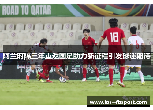 阿兰时隔三年重返国足助力新征程引发球迷期待 阿兰时隔三年重返国足助力新征程引发球迷期待